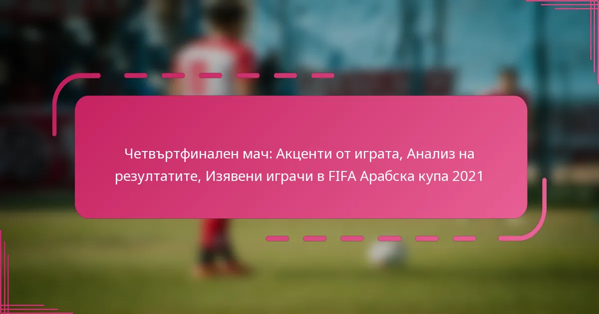 Четвъртфинален мач: Акценти от играта, Анализ на резултатите, Изявени играчи в FIFA Арабска купа 2021