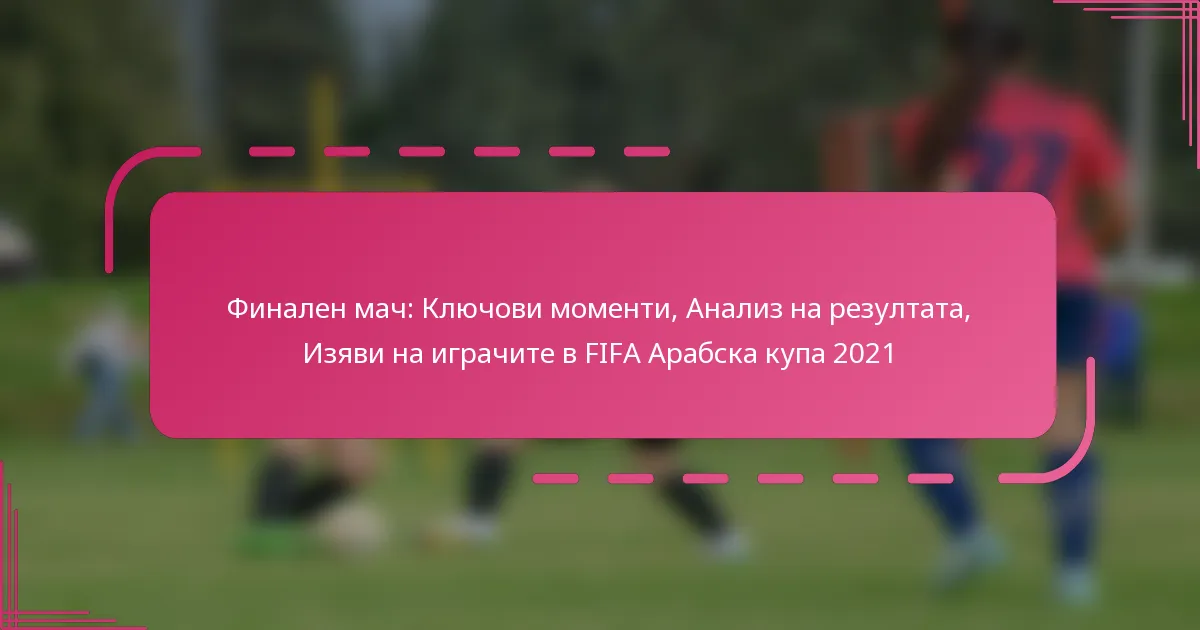 Финален мач: Ключови моменти, Анализ на резултата, Изяви на играчите в FIFA Арабска купа 2021