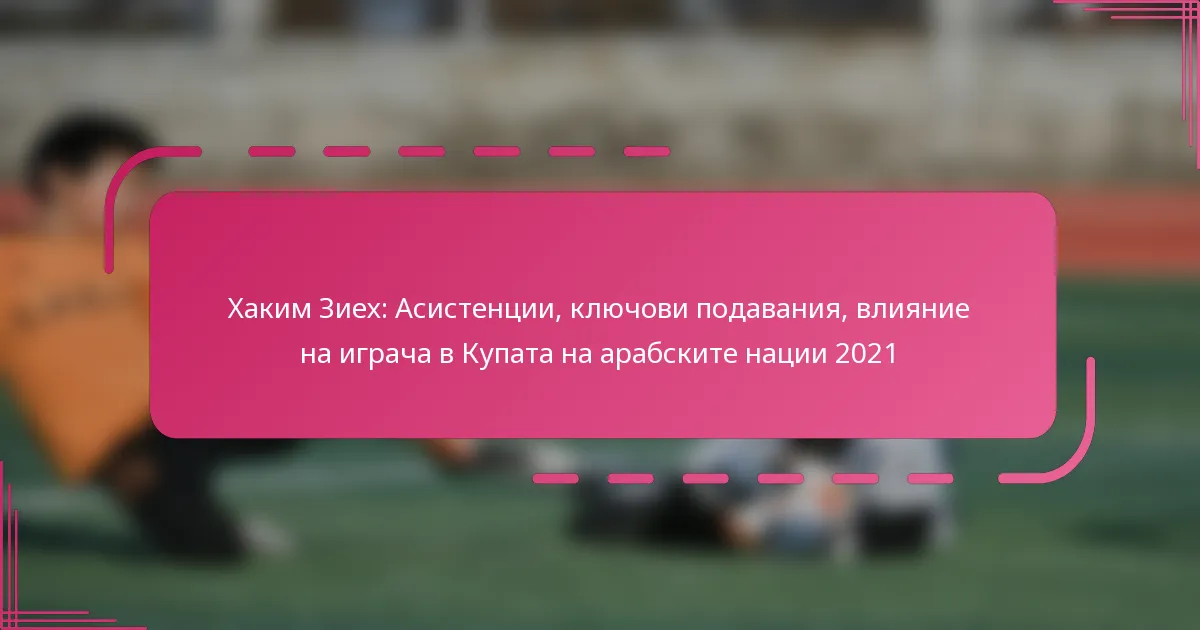 Хаким Зиех: Асистенции, ключови подавания, влияние на играча в Купата на арабските нации 2021