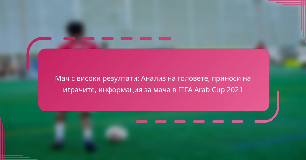 Мач с високи резултати: Анализ на головете, приноси на играчите, информация за мача в FIFA Arab Cup 2021