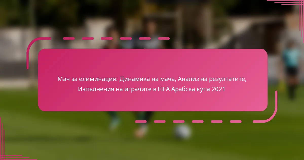 Мач за елиминация: Динамика на мача, Анализ на резултатите, Изпълнения на играчите в FIFA Арабска купа 2021