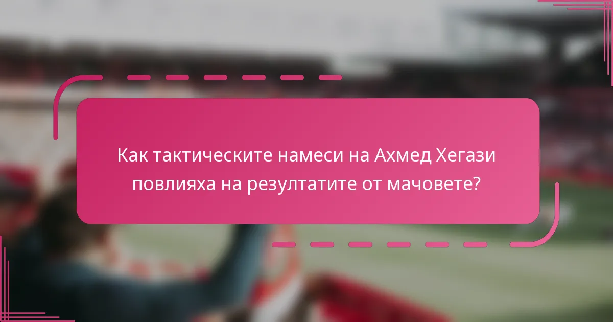 Как тактическите намеси на Ахмед Хегази повлияха на резултатите от мачовете?